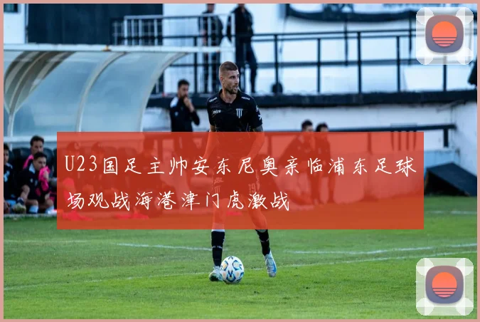 U23国足主帅安东尼奥亲临浦东足球场观战海港津门虎激战