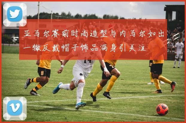 亚马尔赛前时尚造型与内马尔如出一辙反戴帽子饰品满身引关注