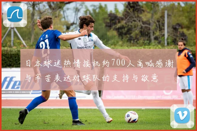 日本球迷热情接机约700人高喊感谢与辛苦表达对球队的支持与敬意