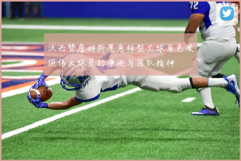 沃西赞詹姆斯愿意转型无球角色展现伟大球员的谦逊与团队精神