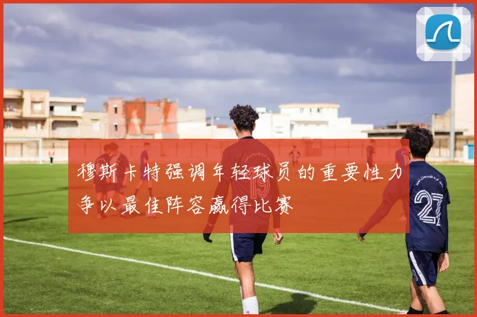 穆斯卡特强调年轻球员的重要性力争以最佳阵容赢得比赛