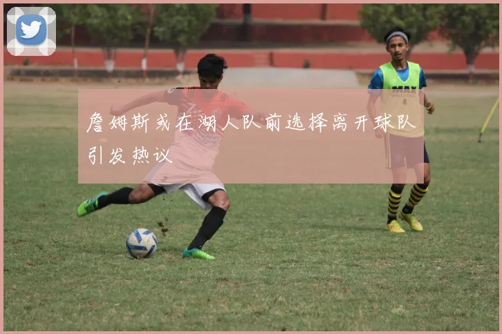 詹姆斯或在湖人队前选择离开球队引发热议