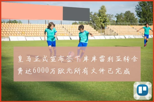 皇马正式宣布签下库库雷利亚转会费达6000万欧元所有文件已完成