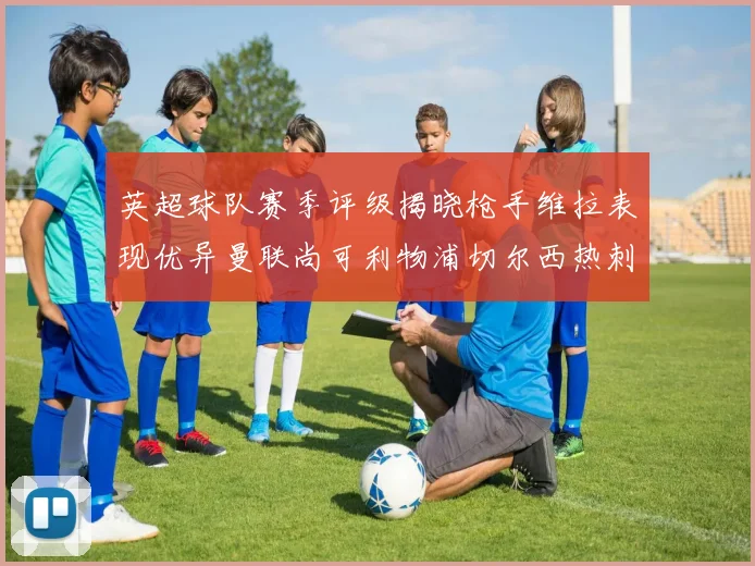 英超球队赛季评级揭晓枪手维拉表现优异曼联尚可利物浦切尔西热刺需努力