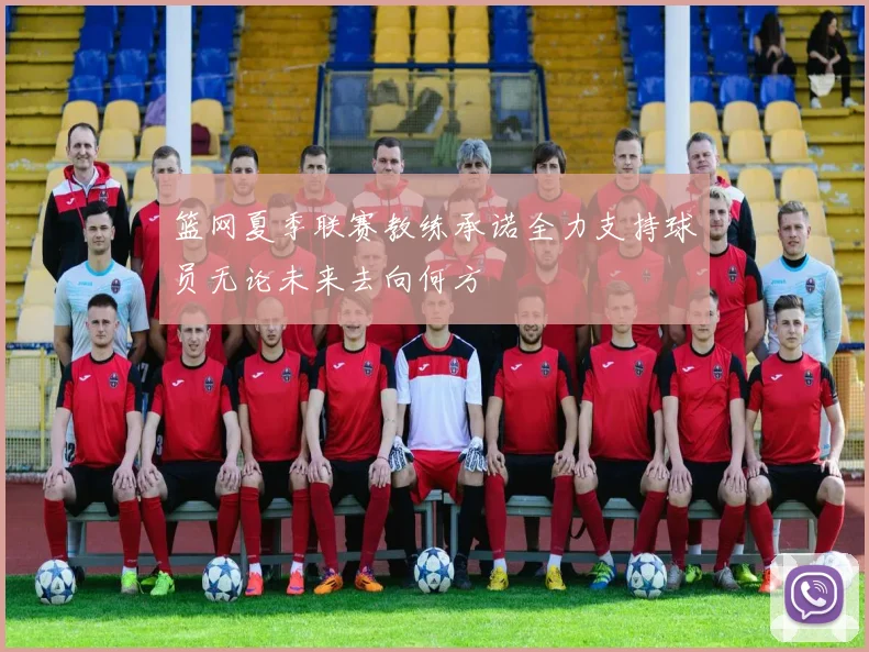 篮网夏季联赛教练承诺全力支持球员无论未来去向何方