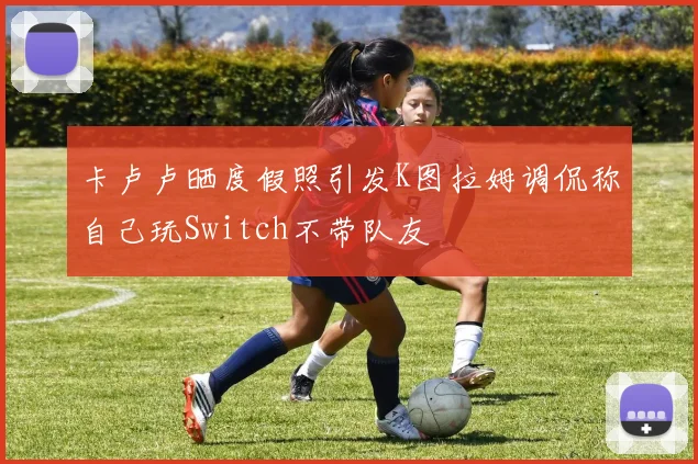 卡卢卢晒度假照引发K图拉姆调侃称自己玩Switch不带队友