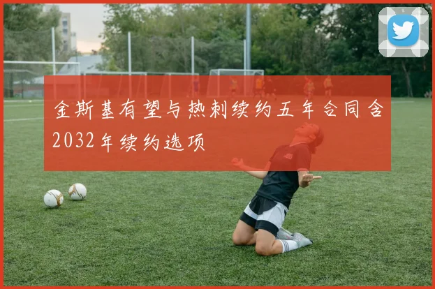 金斯基有望与热刺续约五年合同含2032年续约选项