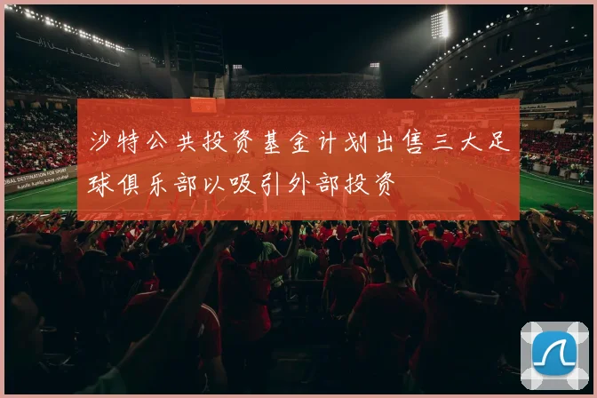 沙特公共投资基金计划出售三大足球俱乐部以吸引外部投资