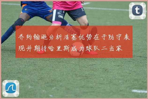 乔约翰逊分析活塞优势在于防守表现并期待哈里斯成为球队二当家