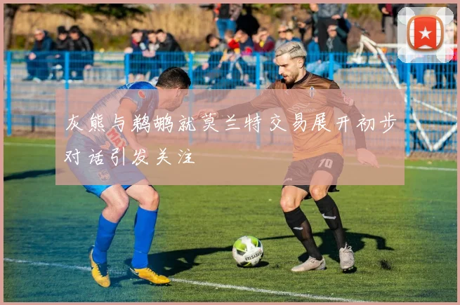 灰熊与鹈鹕就莫兰特交易展开初步对话引发关注