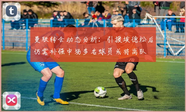 曼联转会动态分析：引援埃德松后仍需补强中场多名球员或将离队