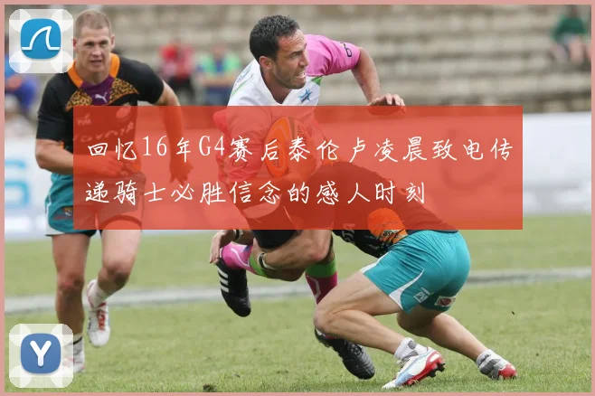 回忆16年G4赛后泰伦卢凌晨致电传递骑士必胜信念的感人时刻