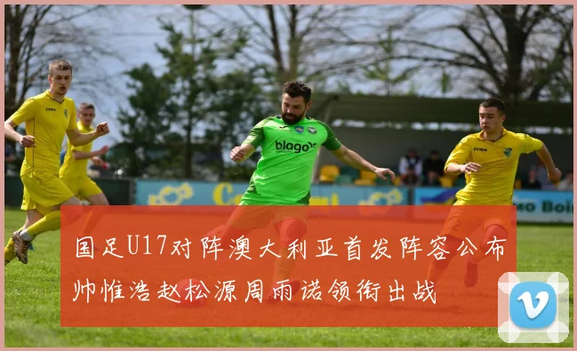 国足U17对阵澳大利亚首发阵容公布帅惟浩赵松源周雨诺领衔出战