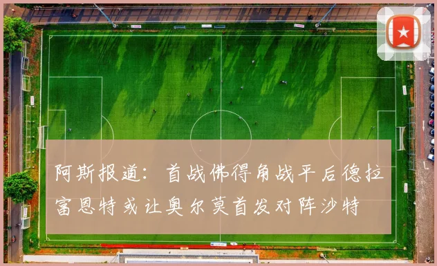 阿斯报道：首战佛得角战平后德拉富恩特或让奥尔莫首发对阵沙特