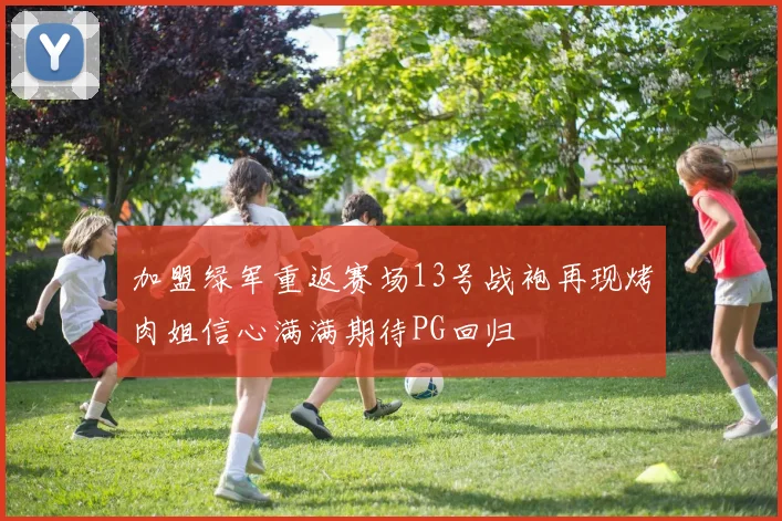 加盟绿军重返赛场13号战袍再现烤肉姐信心满满期待PG回归