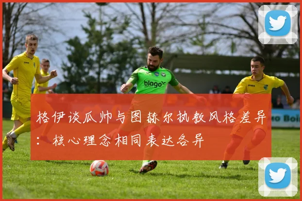 格伊谈瓜帅与图赫尔执教风格差异：核心理念相同表达各异
