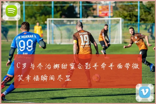 C罗与乔治娜甜蜜合影手牵手面带微笑幸福瞬间尽显
