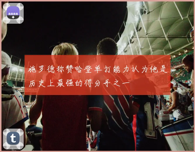 施罗德称赞哈登单打能力认为他是历史上最强的得分手之一