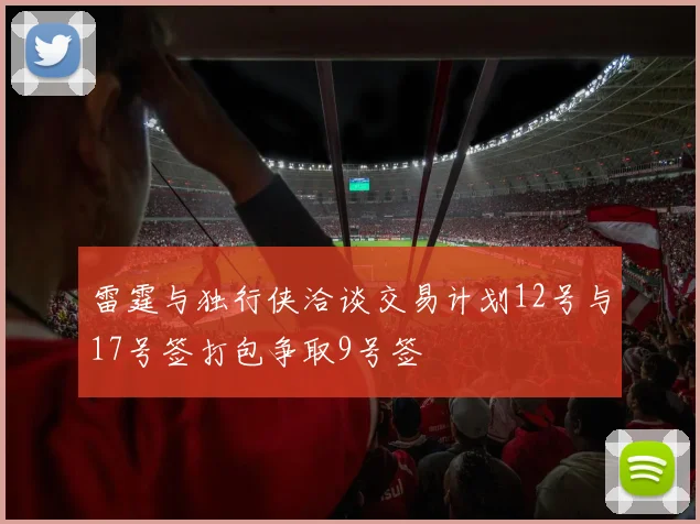 雷霆与独行侠洽谈交易计划12号与17号签打包争取9号签