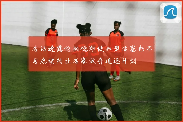 名记透露伦纳德即使加盟活塞也不考虑续约让活塞放弃追逐计划