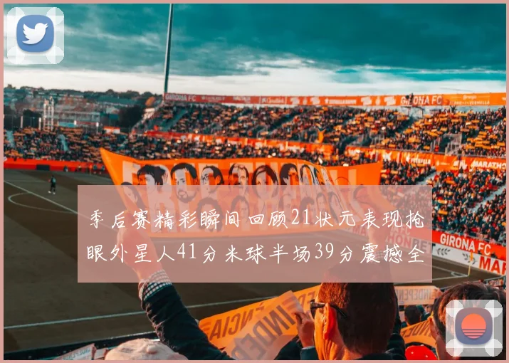 季后赛精彩瞬间回顾21状元表现抢眼外星人41分米球半场39分震撼全场